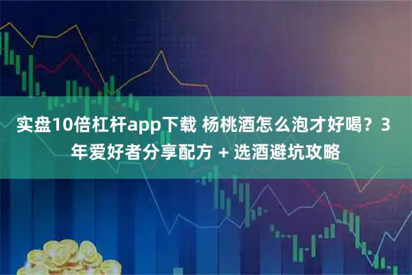 实盘10倍杠杆app下载 杨桃酒怎么泡才好喝？3 年爱好者分享配方 + 选酒避坑攻略