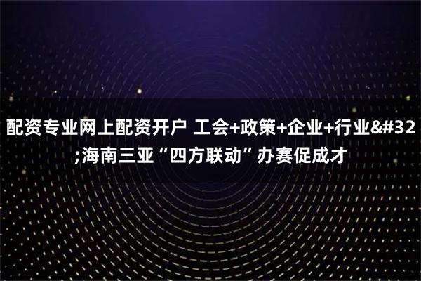 配资专业网上配资开户 工会+政策+企业+行业 海南三亚“四方联动”办赛促成才