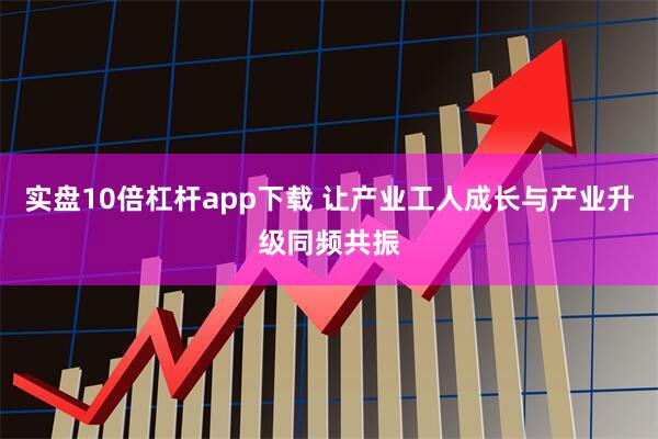 实盘10倍杠杆app下载 让产业工人成长与产业升级同频共振