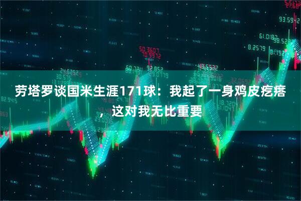劳塔罗谈国米生涯171球：我起了一身鸡皮疙瘩，这对我无比重要