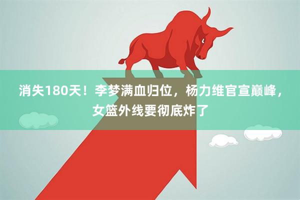 消失180天!李梦满血归位,杨力维官宣巅峰,女篮外线要彻底炸了