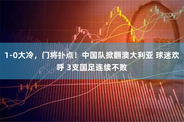 1-0大冷，门将扑点！中国队掀翻澳大利亚 球迷欢呼 3支国足连续不败