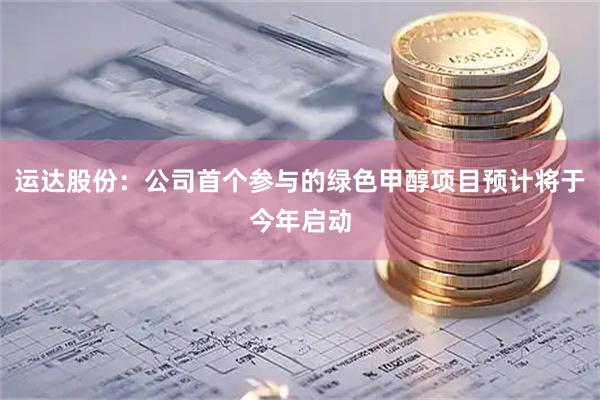 运达股份：公司首个参与的绿色甲醇项目预计将于今年启动