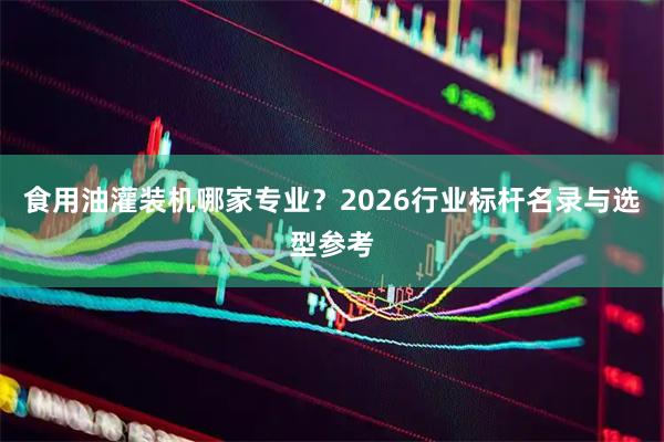 食用油灌装机哪家专业？2026行业标杆名录与选型参考