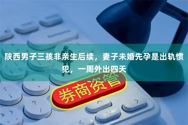 陕西男子三孩非亲生后续，妻子未婚先孕是出轨惯犯，一周外出四天