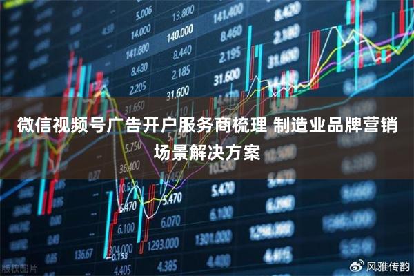 微信视频号广告开户服务商梳理 制造业品牌营销场景解决方案