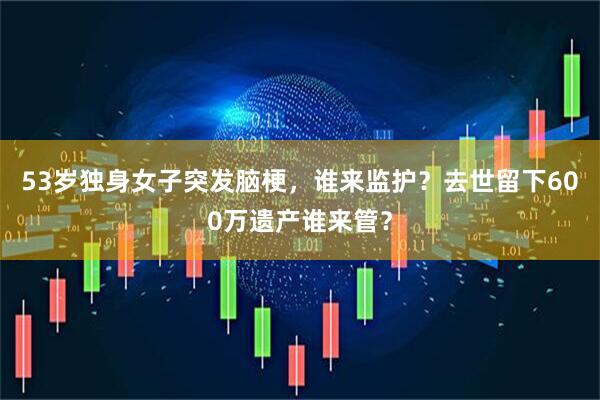 53岁独身女子突发脑梗，谁来监护？去世留下600万遗产谁来管？