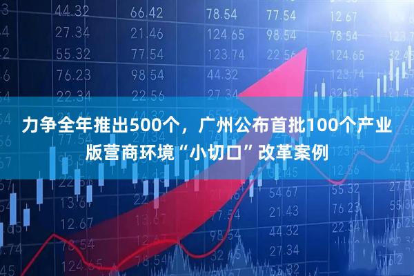 力争全年推出500个，广州公布首批100个产业版营商环境“小切口”改革案例