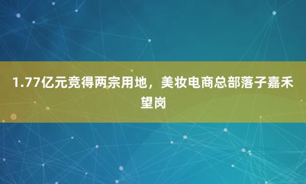 1.77亿元竞得两宗用地，美妆电商总部落子嘉禾望岗