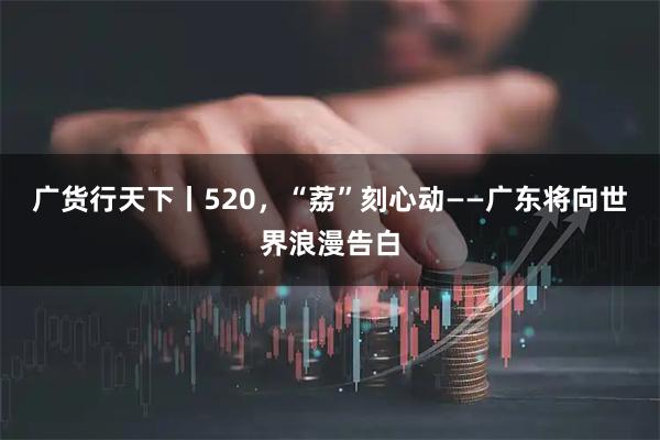 广货行天下丨520，“荔”刻心动——广东将向世界浪漫告白