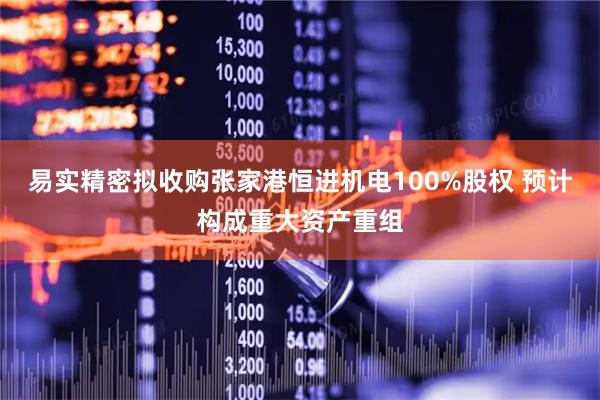 易实精密拟收购张家港恒进机电100%股权 预计构成重大资产重组