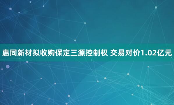 惠同新材拟收购保定三源控制权 交易对价1.02亿元