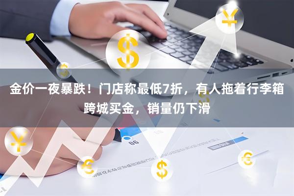 金价一夜暴跌！门店称最低7折，有人拖着行李箱跨城买金，销量仍下滑