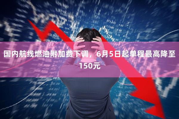 国内航线燃油附加费下调，6月5日起单程最高降至150元