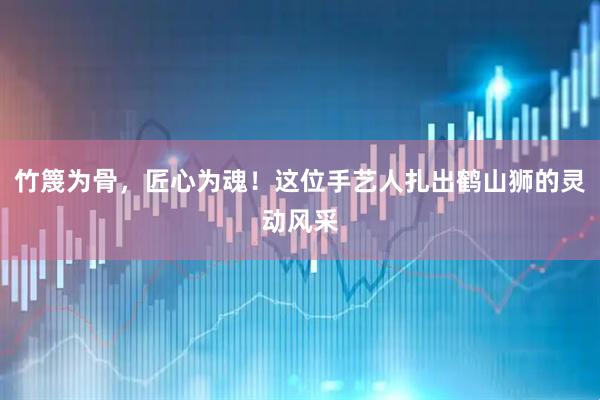 竹篾为骨，匠心为魂！这位手艺人扎出鹤山狮的灵动风采