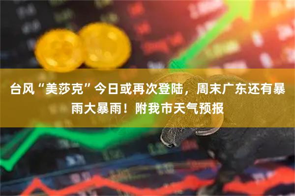 台风“美莎克”今日或再次登陆,周末广东还有暴雨大暴雨!附我市天气预报