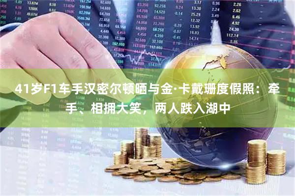 41岁F1车手汉密尔顿晒与金·卡戴珊度假照:牵手、相拥大笑,两人跌入湖中