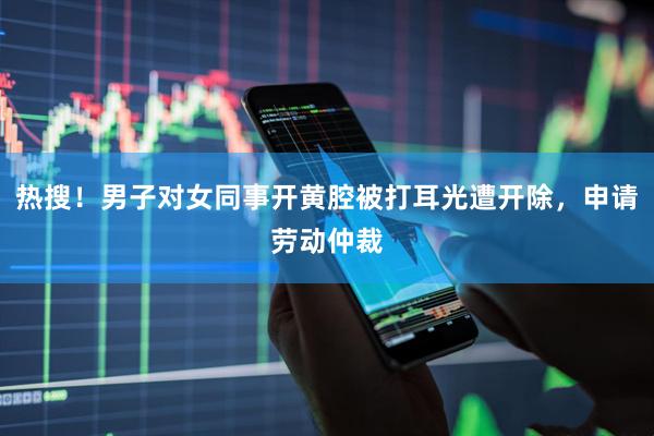 热搜！男子对女同事开黄腔被打耳光遭开除，申请劳动仲裁