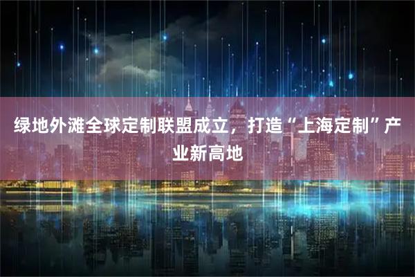 绿地外滩全球定制联盟成立，打造“上海定制”产业新高地