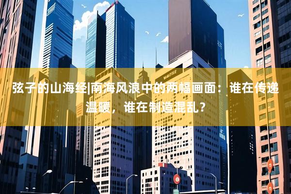 弦子的山海经|南海风浪中的两幅画面：谁在传递温暖，谁在制造混乱？