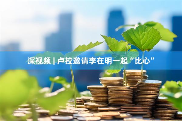 深视频 | 卢拉邀请李在明一起“比心”